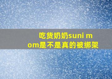 吃货奶奶suni mom是不是真的被绑架